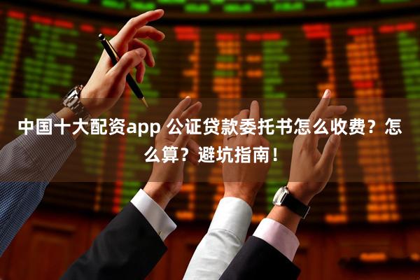 中国十大配资app 公证贷款委托书怎么收费？怎么算？避坑指南！