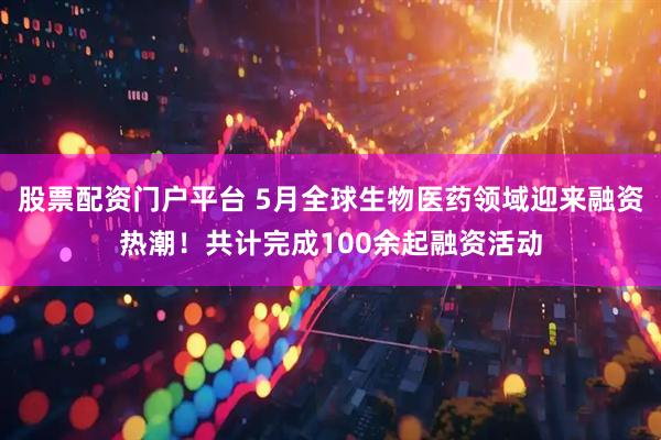 股票配资门户平台 5月全球生物医药领域迎来融资热潮！共计完成100余起融资活动