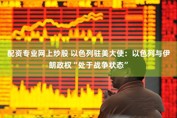 配资专业网上炒股 以色列驻美大使：以色列与伊朗政权“处于战争状态”