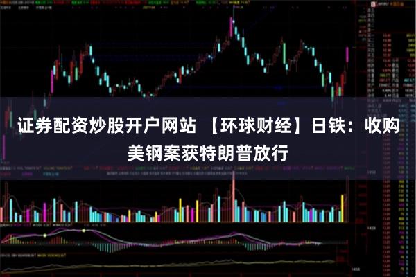 证券配资炒股开户网站 【环球财经】日铁：收购美钢案获特朗普放行