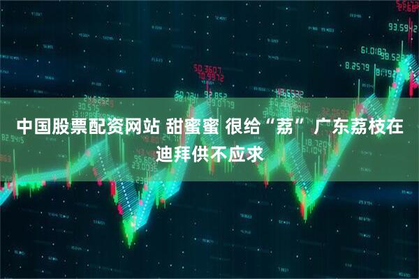 中国股票配资网站 甜蜜蜜 很给“荔” 广东荔枝在迪拜供不应求