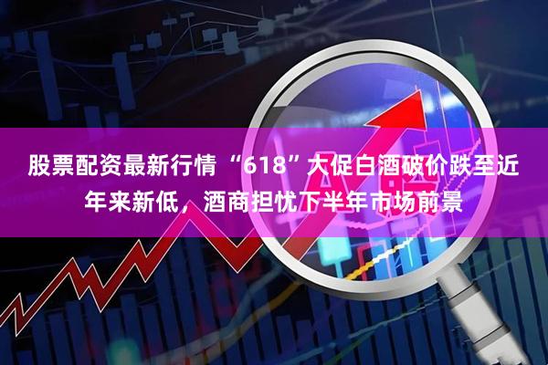 股票配资最新行情 “618”大促白酒破价跌至近年来新低，酒商担忧下半年市场前景