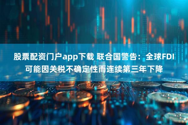 股票配资门户app下载 联合国警告：全球FDI可能因关税不确定性而连续第三年下降