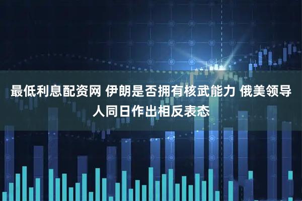 最低利息配资网 伊朗是否拥有核武能力 俄美领导人同日作出相反表态