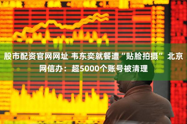 股市配资官网网址 韦东奕就餐遭“贴脸拍摄” 北京网信办：超5000个账号被清理