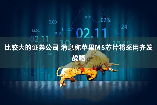 比较大的证券公司 消息称苹果M5芯片将采用齐发战略