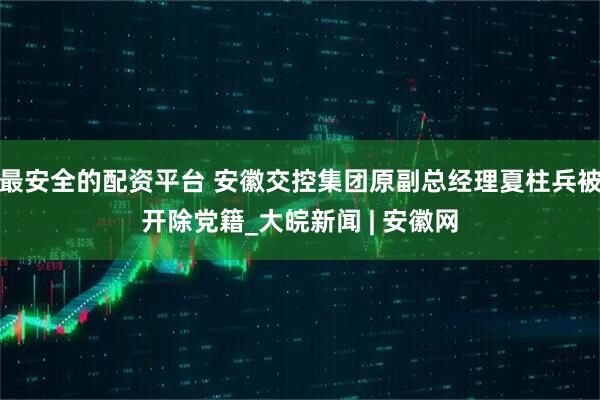 最安全的配资平台 安徽交控集团原副总经理夏柱兵被开除党籍_大皖新闻 | 安徽网