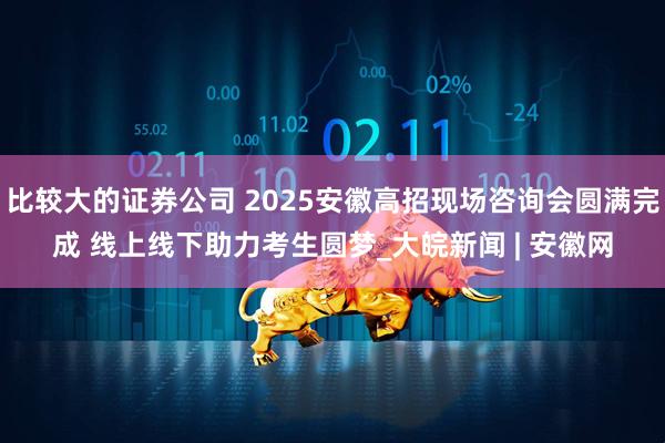 比较大的证券公司 2025安徽高招现场咨询会圆满完成 线上线下助力考生圆梦_大皖新闻 | 安徽网