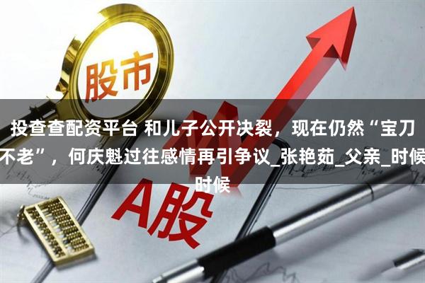 投查查配资平台 和儿子公开决裂，现在仍然“宝刀不老”，何庆魁过往感情再引争议_张艳茹_父亲_时候