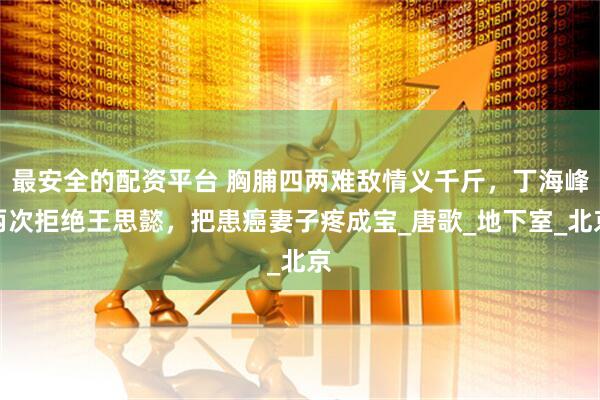 最安全的配资平台 胸脯四两难敌情义千斤，丁海峰两次拒绝王思懿，把患癌妻子疼成宝_唐歌_地下室_北京