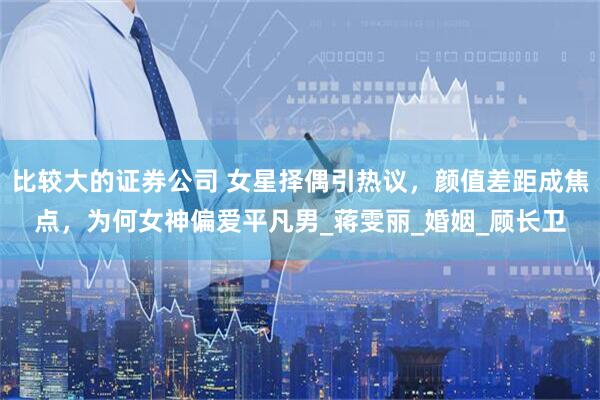 比较大的证券公司 女星择偶引热议，颜值差距成焦点，为何女神偏爱平凡男_蒋雯丽_婚姻_顾长卫