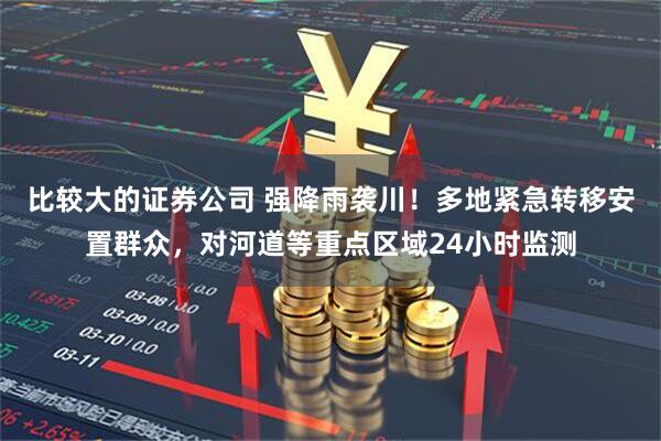 比较大的证券公司 强降雨袭川！多地紧急转移安置群众，对河道等重点区域24小时监测