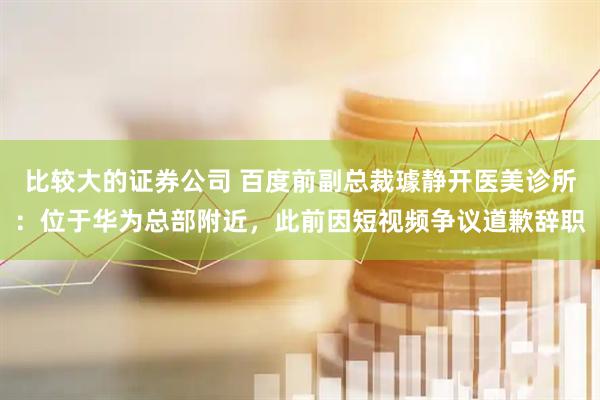 比较大的证券公司 百度前副总裁璩静开医美诊所：位于华为总部附近，此前因短视频争议道歉辞职