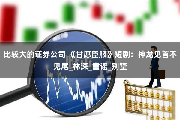 比较大的证券公司 《甘愿臣服》短剧:神龙见首不见尾_林深_童谣_别墅