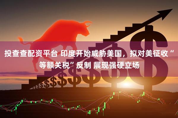投查查配资平台 印度开始威胁美国，拟对美征收“等额关税”反制 展现强硬立场
