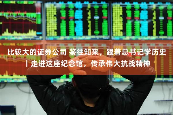 比较大的证券公司 鉴往知来，跟着总书记学历史丨走进这座纪念馆，传承伟大抗战精神
