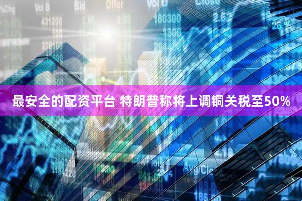 最安全的配资平台 特朗普称将上调铜关税至50%