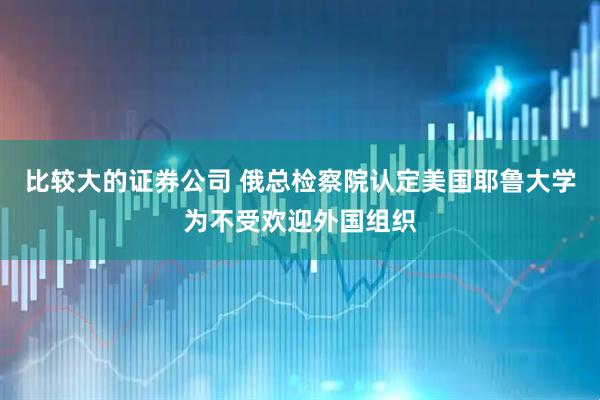 比较大的证券公司 俄总检察院认定美国耶鲁大学为不受欢迎外国组织