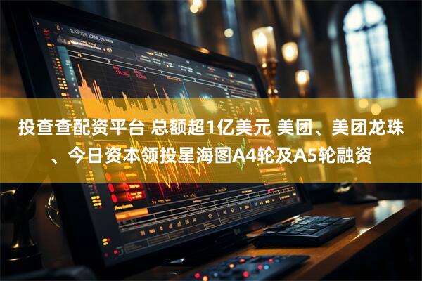投查查配资平台 总额超1亿美元 美团、美团龙珠、今日资本领投星海图A4轮及A5轮融资