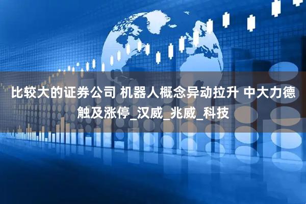 比较大的证券公司 机器人概念异动拉升 中大力德触及涨停_汉威_兆威_科技