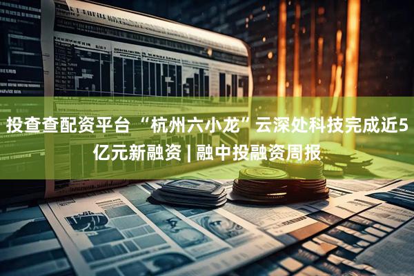 投查查配资平台 “杭州六小龙”云深处科技完成近5亿元新融资 | 融中投融资周报