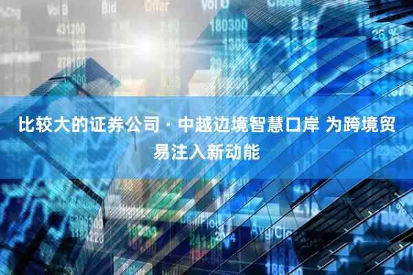 比较大的证券公司 · 中越边境智慧口岸 为跨境贸易注入新动能