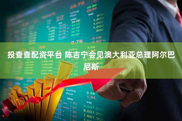 投查查配资平台 陈吉宁会见澳大利亚总理阿尔巴尼斯