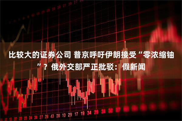 比较大的证券公司 普京呼吁伊朗接受“零浓缩铀”？俄外交部严正批驳：假新闻