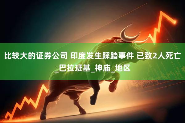 比较大的证券公司 印度发生踩踏事件 已致2人死亡_巴拉班基_神庙_地区