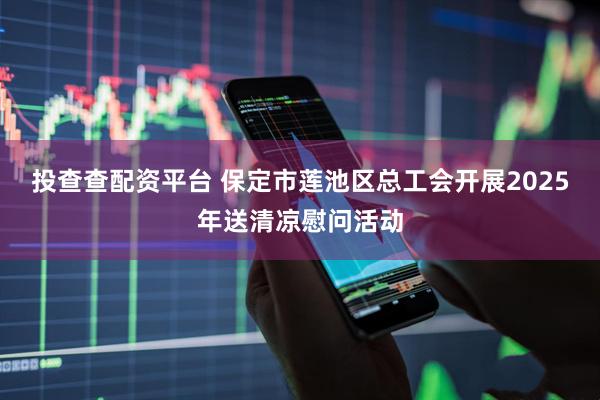 投查查配资平台 保定市莲池区总工会开展2025年送清凉慰问活动