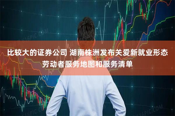 比较大的证券公司 湖南株洲发布关爱新就业形态劳动者服务地图和服务清单