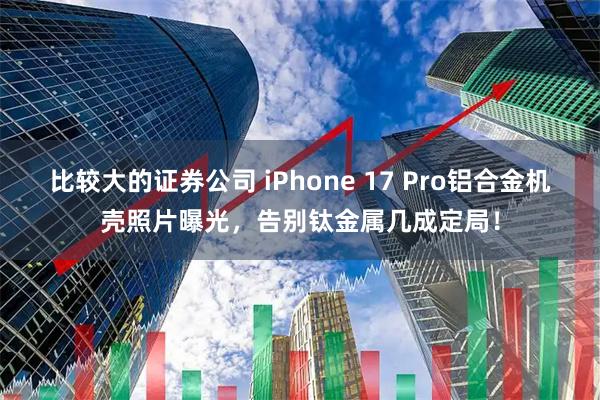 比较大的证券公司 iPhone 17 Pro铝合金机壳照片曝光，告别钛金属几成定局！