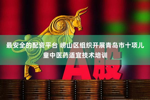 最安全的配资平台 崂山区组织开展青岛市十项儿童中医药适宜技术培训