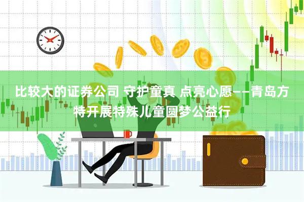 比较大的证券公司 守护童真 点亮心愿——青岛方特开展特殊儿童圆梦公益行