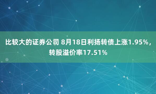 比较大的证券公司 8月18日利扬转债上涨1.95%，转股溢价率17.51%