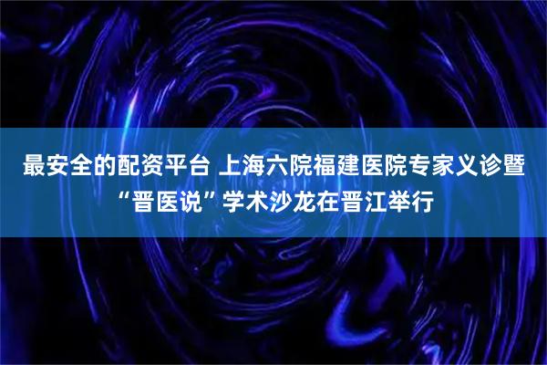 最安全的配资平台 上海六院福建医院专家义诊暨“晋医说”学术沙龙在晋江举行