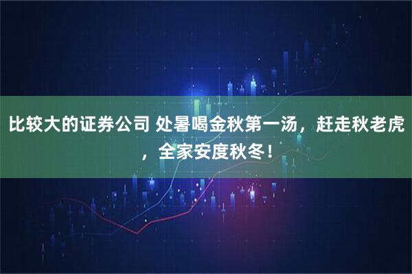 比较大的证券公司 处暑喝金秋第一汤，赶走秋老虎，全家安度秋冬！