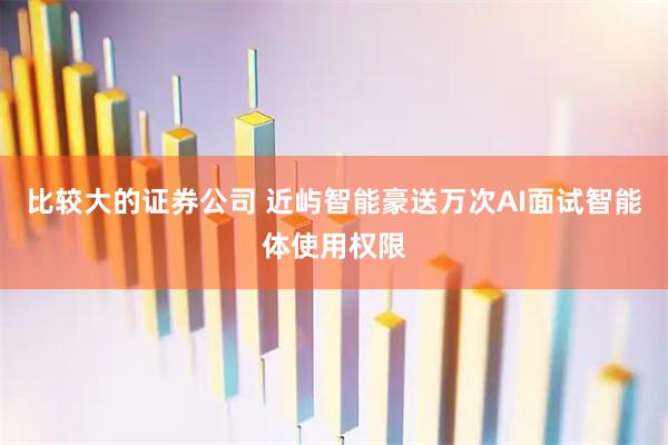 比较大的证券公司 近屿智能豪送万次AI面试智能体使用权限