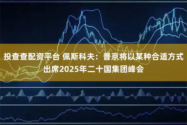 投查查配资平台 佩斯科夫：普京将以某种合适方式出席2025年二十国集团峰会