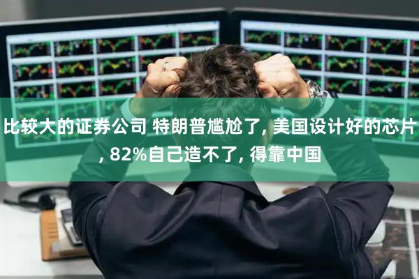 比较大的证券公司 特朗普尴尬了, 美国设计好的芯片, 82%自己造不了, 得靠中国