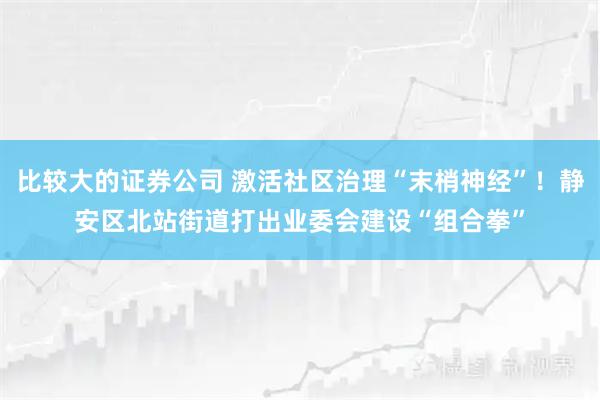 比较大的证券公司 激活社区治理“末梢神经”！静安区北站街道打出业委会建设“组合拳”