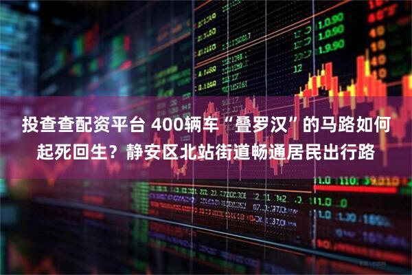 投查查配资平台 400辆车“叠罗汉”的马路如何起死回生？静安区北站街道畅通居民出行路