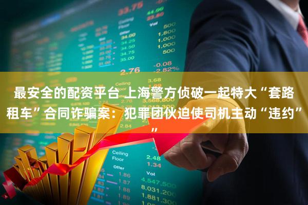 最安全的配资平台 上海警方侦破一起特大“套路租车”合同诈骗案：犯罪团伙迫使司机主动“违约”