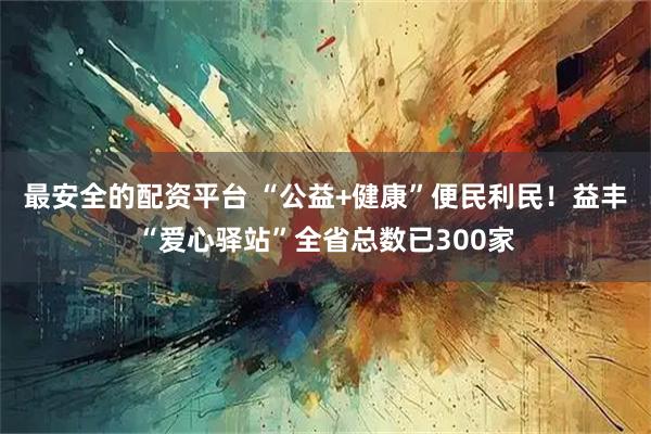 最安全的配资平台 “公益+健康”便民利民!益丰“爱心驿站”全省总数已300家