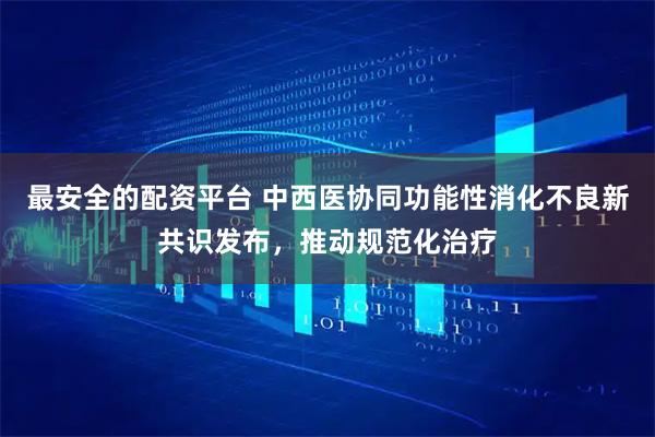 最安全的配资平台 中西医协同功能性消化不良新共识发布，推动规范化治疗